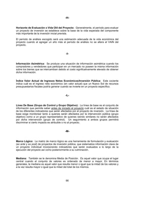 -H-


Horizonte de Evaluación o Vida Útil del Proyecto: Generalmente, el período para evaluar
un proyecto de inversión se establece sobre la base de la vida esperada del componente
más importante de la inversión inicial prevista.

El período de análisis escogido será una estimación adecuada de la vida económica del
proyecto cuando al agregar un año más al período de análisis no se altera el VAIN del
proyecto.


                                            -I-


Información Asimétrica: Se produce una situación de información asimétrica cuando los
compradores y vendedores que participan en un mercado no poseen la misma información
sobre los bienes que se intercambian debido al costo significativamente elevado de obtener
dicha información.


Índice Valor Actual de Ingresos Netos Económicos/Inversión Pública: Este cociente
indica cuál es el ingreso neto económico (en valor actual) que un Nuevo Sol de recursos
presupuestarios fiscales podría generar cuando se invierte en un proyecto específico.


                                            -L-


Línea De Base (Grupo de Control y Grupo Objetivo): La línea de base es el conjunto de
información que permite saber antes de iniciado el proyecto cuál es el estado de situación
de los diferentes indicadores que serán afectados por el proyecto de inversión. La línea de
base exige monitorear tanto a quienes serán afectados por la intervención pública (grupo
objetivo) como a un grupo representativo de quienes siendo similares no serán afectados
por dicha intervención (grupo de control). Un seguimiento a ambos grupos permitirá
discriminar si cierto impacto es atribuible o no al proyecto.


                                            -M-


Marco Lógico: La matriz de marco lógico es una herramienta de formulación y evaluación
(ex ante y ex post) de proyectos de inversión pública, que sistematiza información clave de
un proyecto individual incorporando indicadores que serán evaluados a lo largo de la
ejecución del proyecto así como posteriormente a su culminación.


Mediana: También se le denomina Media de Posición. Es aquel valor que ocupa el lugar
central cuando el conjunto de valores es ordenado de menor a mayor. En términos
generales, la mediana es aquel valor que resulta menor o igual que la mitad de los valores y
a la vez resulta mayor o igual que la mitad del total de los mismos.




                                            66
 