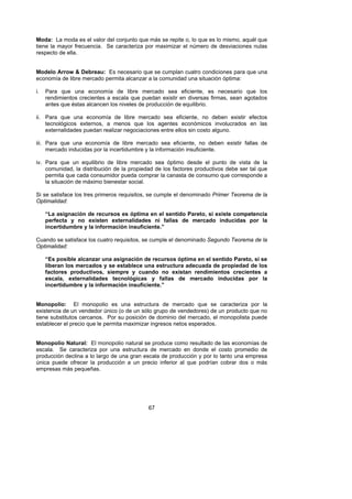 Moda: La moda es el valor del conjunto que más se repite o, lo que es lo mismo, aquél que
tiene la mayor frecuencia. Se caracteriza por maximizar el número de desviaciones nulas
respecto de ella.


Modelo Arrow & Debreau: Es necesario que se cumplan cuatro condiciones para que una
economía de libre mercado permita alcanzar a la comunidad una situación óptima:

i.   Para que una economía de libre mercado sea eficiente, es necesario que los
     rendimientos crecientes a escala que puedan existir en diversas firmas, sean agotados
     antes que éstas alcancen los niveles de producción de equilibrio.

ii. Para que una economía de libre mercado sea eficiente, no deben existir efectos
    tecnológicos externos, a menos que los agentes económicos involucrados en las
    externalidades puedan realizar negociaciones entre ellos sin costo alguno.

iii. Para que una economía de libre mercado sea eficiente, no deben existir fallas de
     mercado inducidas por la incertidumbre y la información insuficiente.

iv. Para que un equilibrio de libre mercado sea óptimo desde el punto de vista de la
    comunidad, la distribución de la propiedad de los factores productivos debe ser tal que
    permita que cada consumidor pueda comprar la canasta de consumo que corresponde a
    la situación de máximo bienestar social.

Si se satisface los tres primeros requisitos, se cumple el denominado Primer Teorema de la
Optimalidad:

     “La asignación de recursos es óptima en el sentido Pareto, si existe competencia
     perfecta y no existen externalidades ni fallas de mercado inducidas por la
     incertidumbre y la información insuficiente.”

Cuando se satisface los cuatro requisitos, se cumple el denominado Segundo Teorema de la
Optimalidad:

     “Es posible alcanzar una asignación de recursos óptima en el sentido Pareto, si se
     liberan los mercados y se establece una estructura adecuada de propiedad de los
     factores productivos, siempre y cuando no existan rendimientos crecientes a
     escala, externalidades tecnológicas y fallas de mercado inducidas por la
     incertidumbre y la información insuficiente.”


Monopolio: El monopolio es una estructura de mercado que se caracteriza por la
existencia de un vendedor único (o de un sólo grupo de vendedores) de un producto que no
tiene substitutos cercanos. Por su posición de dominio del mercado, el monopolista puede
establecer el precio que le permita maximizar ingresos netos esperados.


Monopolio Natural: El monopolio natural se produce como resultado de las economías de
escala. Se caracteriza por una estructura de mercado en donde el costo promedio de
producción declina a lo largo de una gran escala de producción y por lo tanto una empresa
única puede ofrecer la producción a un precio inferior al que podrían cobrar dos o más
empresas más pequeñas.




                                            67
 