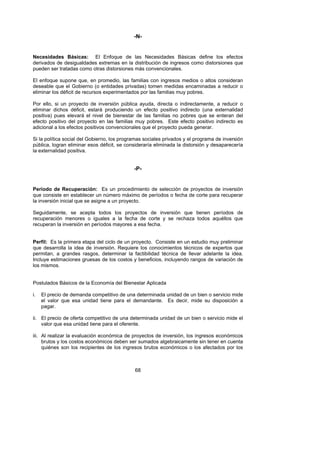 -N-


Necesidades Básicas: El Enfoque de las Necesidades Básicas define los efectos
derivados de desigualdades extremas en la distribución de ingresos como distorsiones que
pueden ser tratadas como otras distorsiones más convencionales.

El enfoque supone que, en promedio, las familias con ingresos medios o altos consideran
deseable que el Gobierno (o entidades privadas) tomen medidas encaminadas a reducir o
eliminar los déficit de recursos experimentados por las familias muy pobres.

Por ello, si un proyecto de inversión pública ayuda, directa o indirectamente, a reducir o
eliminar dichos déficit, estará produciendo un efecto positivo indirecto (una externalidad
positiva) pues elevará el nivel de bienestar de las familias no pobres que se enteran del
efecto positivo del proyecto en las familias muy pobres. Este efecto positivo indirecto es
adicional a los efectos positivos convencionales que el proyecto pueda generar.

Si la política social del Gobierno, los programas sociales privados y el programa de inversión
pública, logran eliminar esos déficit, se consideraría eliminada la distorsión y desaparecería
la externalidad positiva.


                                             -P-


Período de Recuperación: Es un procedimiento de selección de proyectos de inversión
que consiste en establecer un número máximo de períodos o fecha de corte para recuperar
la inversión inicial que se asigne a un proyecto.

Seguidamente, se acepta todos los proyectos de inversión que tienen períodos de
recuperación menores o iguales a la fecha de corte y se rechaza todos aquéllos que
recuperan la inversión en períodos mayores a esa fecha.


Perfil: Es la primera etapa del ciclo de un proyecto. Consiste en un estudio muy preliminar
que desarrolla la idea de inversión. Requiere los conocimientos técnicos de expertos que
permitan, a grandes rasgos, determinar la factibilidad técnica de llevar adelante la idea.
Incluye estimaciones gruesas de los costos y beneficios, incluyendo rangos de variación de
los mismos.


Postulados Básicos de la Economía del Bienestar Aplicada

i.   El precio de demanda competitivo de una determinada unidad de un bien o servicio mide
     el valor que esa unidad tiene para el demandante. Es decir, mide su disposición a
     pagar.

ii. El precio de oferta competitivo de una determinada unidad de un bien o servicio mide el
    valor que esa unidad tiene para el oferente.

iii. Al realizar la evaluación económica de proyectos de inversión, los ingresos económicos
     brutos y los costos económicos deben ser sumados algebraicamente sin tener en cuenta
     quiénes son los recipientes de los ingresos brutos económicos o los afectados por los



                                             68
 