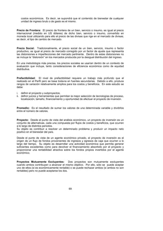 costos económicos. Es decir, se supondrá que el contenido de bienestar de cualquier
   unidad de ingreso bruto o de gasto es el mismo.


Precio de Frontera: El precio de frontera de un bien, servicio o insumo, es igual al precio
internacional (medido en US dólares) de dicho bien, servicio o insumo, convertido en
moneda local utilizando para ello el precio de las divisas que rige en el mercado de divisas;
es decir, el tipo de cambio de mercado.


Precio Social: Tradicionalmente, el precio social de un bien, servicio, insumo o factor
productivo, es igual al precio de mercado corregido por un factor de ajuste que representa
las distorsiones e imperfecciones del mercado pertinente. Dentro de estas distorsiones no
se incluye la “distorsión” en los mercados producida por la desigual distribución del ingreso.

En una metodología más precisa, los precios sociales se usarían dentro de un contexto de
evaluación que incluye, tanto consideraciones de eficiencia económica como de equidad
distributiva.


Prefactibilidad: El nivel de prefactibilidad requiere un trabajo más profundo que el
realizado en el Perfil pero se basa todavía en fuentes secundarias. Debido a ello, produce
rangos de variación relativamente amplios para los costos y beneficios. En este estudio se
debe:

i. definir el proyecto y subproyectos;
ii. definir juicios y herramientas que permitan la mejor selección de tecnologías de proceso,
    localización, tamaño, financiamiento y oportunidad de efectuar el proyecto de inversión.


Promedio: Es el resultado de sumar los valores de una determinada variable y dividirlos
entre el número de valores.


Proyecto: Desde el punto de vista del análisis económico, un proyecto de inversión es un
conjunto de alternativas, cada una compuesta por flujos de costos y beneficios, que ocurren
a lo largo de distintos periodos.
Su objeto es contribuir a resolver un determinado problema y producir un impacto neto
positivo en el bienestar del país.

Desde el punto de vista de un agente económico privado, el proyecto de inversión es el
origen de un flujo de fondos provenientes de ingresos y egresos de caja que ocurren a lo
largo del tiempo. Su objeto es desarrollar una actividad económica que permita generar
suficientes excedentes como para devolver el financiamiento absorbido por el proyecto y
proporcionar una rentabilidad atractiva sobre los fondos propios invertidos por el agente
económico.


Proyectos Mutuamente Excluyentes: Dos proyectos son mutuamente excluyentes
cuando ambos contribuyen a alcanzar el mismo objetivo. Por ello, sólo se puede aceptar
uno de ellos (si es económicamente rentable) o se puede rechazar ambos (si ambos no son
rentables) pero no puede aceptarse los dos.




                                             69
 