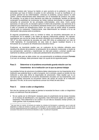 respuesta hubiera sido “porque ha habido un gran aumento en la población y las visitas
semanales que hace el médico al pueblo no son suficientes, lo cual se manifiesta en un
aumento general de las enfermedades”; entonces el problema, aunque todavía no está
"pulido", parece efectivamente estar relacionado con la necesidad de construir una posta.
Sin embargo, no es éste el único elemento que debe ser considerado; también se deberá
contemplar la posibilidad de incrementar las visitas médicas domiciliarias, la realización de
campañas de prevención de las principales enfermedades, entre otras. Como puede
apreciarse, en este punto, es necesario aplicar el criterio del proyectista y las opiniones de la
población para determinar si el problema planteado tendrá como una posible solución llevar
a cabo un proyecto de infraestructura menor, en cuyo caso se podrá utilizar el presente
manual para su evaluación. Posteriormente, esta determinación se revisará a la luz de
información más precisa sobre el problema.

El segundo procedimiento, como su nombre lo indica, se encuentra relacionado con la
comparación de la realidad y las metas de algunas instituciones públicas. Por ejemplo,
supongamos que una de las metas del sector educación es la existencia de, por lo menos,
100 m2 de área construida de escuelas por cada 200 niños en poblaciones con más de
1,000 habitantes. El incumplimiento de esta meta en alguna localidad llevaría a la
formulación de un proyecto de infraestructura educativa menor.

Finalmente, es importante resaltar que, en cualquiera de los métodos utilizados para
identificar los efectos del problema, la participación de la población involucrada -a través de
sus percepciones, opiniones y experiencias- es vital para aclarar y precisar aquello que
realmente los afecta y permitir un adecuado planteamiento del problema en cuestión.

Al finalizar este paso se debe contar con una aproximación al problema principal (Formato
1) el cual, sin embargo, debe precisarse mejor con ayuda de los siguientes pasos.



Paso 2:          Determinar si el problema encontrado guarda relación con los
                 lineamientos de la institución con la que se piensa trabajar

Las posibles formas de solucionar el problema deben relacionarse con los lineamientos de la
institución que pretende llevar a cabo el proyecto, de lo contrario, pasaría al ámbito de otra
institución y sería esta última la responsable de solucionarlo. Cabe resaltar que no es
necesario que el problema se encuentre directamente vinculado con los lineamientos, sino
que las posibles soluciones se encuentren dentro del campo de acción de la institución
ejecutora. Por ello, es de suma importancia conocer los límites de esta última.



Paso 3:          Llevar a cabo un diagnóstico

Son dos las razones por las cuales se plantea la necesidad de llevar a cabo un diagnóstico
previo a la definición final del problema 1.   F




•   No se cuenta con la información necesaria para el cumplimiento de las tareas incluidas
    en el módulo de identificación y los siguientes. Esta información puede ser cualitativa o
    estadística. Para determinar si se cuenta o no con ella es necesario revisar primero, de
    modo general, todo el presente manual.
1
  Hay que tener en cuenta, al momento de realizar los módulos de formulación y evaluación, que el costo del
diagnóstico no debe ser tomado en cuenta, pues constituye un costo hundido, es decir, aquél en el que se ha
incurrido independientemente de la elaboración o no de alguno de los proyectos posibles y que, cualquiera sea la
conclusión final sobre la conveniencia de llevarlos a cabo, no podrá ser recuperado.


                                                       7
 