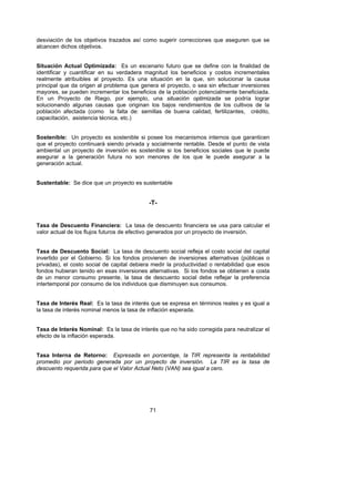 desviación de los objetivos trazados así como sugerir correcciones que aseguren que se
alcancen dichos objetivos.


Situación Actual Optimizada: Es un escenario futuro que se define con la finalidad de
identificar y cuantificar en su verdadera magnitud los beneficios y costos incrementales
realmente atribuibles al proyecto. Es una situación en la que, sin solucionar la causa
principal que da origen al problema que genera el proyecto, o sea sin efectuar inversiones
mayores, se pueden incrementar los beneficios de la población potencialmente beneficiada.
En un Proyecto de Riego, por ejemplo, una situación optimizada se podría lograr
solucionando algunas causas que originan los bajos rendimientos de los cultivos de la
población afectada (como la falta de: semillas de buena calidad, fertilizantes, crédito,
capacitación, asistencia técnica, etc.)


Sostenible: Un proyecto es sostenible si posee los mecanismos internos que garanticen
que el proyecto continuará siendo privada y socialmente rentable. Desde el punto de vista
ambiental un proyecto de inversión es sostenible si los beneficios sociales que le puede
asegurar a la generación futura no son menores de los que le puede asegurar a la
generación actual.


Sustentable: Se dice que un proyecto es sustentable


                                            -T-


Tasa de Descuento Financiera: La tasa de descuento financiera se usa para calcular el
valor actual de los flujos futuros de efectivo generados por un proyecto de inversión.


Tasa de Descuento Social: La tasa de descuento social refleja el costo social del capital
invertido por el Gobierno. Si los fondos provienen de inversiones alternativas (públicas o
privadas), el costo social de capital debiera medir la productividad o rentabilidad que esos
fondos hubieran tenido en esas inversiones alternativas. Si los fondos se obtienen a costa
de un menor consumo presente, la tasa de descuento social debe reflejar la preferencia
intertemporal por consumo de los individuos que disminuyen sus consumos.


Tasa de Interés Real: Es la tasa de interés que se expresa en términos reales y es igual a
la tasa de interés nominal menos la tasa de inflación esperada.


Tasa de Interés Nominal: Es la tasa de interés que no ha sido corregida para neutralizar el
efecto de la inflación esperada.


Tasa Interna de Retorno: Expresada en porcentaje, la TIR representa la rentabilidad
promedio por periodo generada por un proyecto de inversión. La TIR es la tasa de
descuento requerida para que el Valor Actual Neto (VAN) sea igual a cero.




                                            71
 