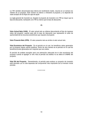 La TIR, también denominada tasa interna de rendimiento medio, resume en un número los
méritos de un proyecto. Este número es interno o inherente al proyecto y no depende de
nada excepto de los flujos de caja de aquél.

La regla general de inversión es: Aceptar el proyecto de inversión si la TIR es mayor que la
tasa de descuento; rechazarlo si la TIR es menor que la tasa de descuento.


                                            -V-


Valor Actual Neto (VAN): El valor actual neto se obtiene descontando el flujo de ingresos
netos del proyecto, usando para ello la tasa de descuento que represente el costo de
oportunidad de los recursos económicos que requiere el proyecto.


Valor Presente Neto (VPN): El valor presente neto es similar al valor actual neto.


Vida Económica del Proyecto: Es el período en el cual, los beneficios netos generados
por el proyecto siguen siendo positivos. Dicho de otra manera es el período en el cual los
beneficios brutos generados son mayores que sus costos.

El período de análisis escogido será una estimación adecuada de la vida económica del
proyecto cuando al agregar un año más al período de análisis no se altera el VABNE del
proyecto.


Vida Útil del Proyecto: Generalmente, el período para evaluar un proyecto de inversión
está asociado con la vida esperada del componente más importante de la inversión inicial
prevista.


                                        ******




                                            72
 