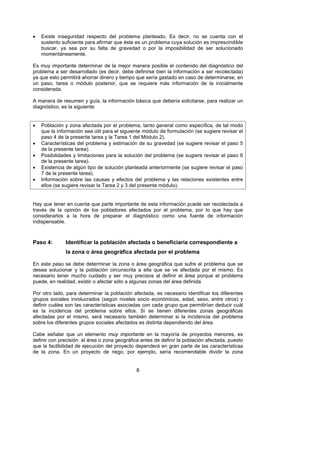•   Existe inseguridad respecto del problema planteado. Es decir, no se cuenta con el
    sustento suficiente para afirmar que éste es un problema cuya solución es imprescindible
    buscar, ya sea por su falta de gravedad o por la imposibilidad de ser solucionado
    momentáneamente.

Es muy importante determinar de la mejor manera posible el contenido del diagnóstico del
problema a ser desarrollado (es decir, debe definirse bien la información a ser recolectada)
ya que esto permitirá ahorrar dinero y tiempo que sería gastado en caso de determinarse, en
un paso, tarea o módulo posterior, que se requiere más información de la inicialmente
considerada.

A manera de resumen y guía, la información básica que debería solicitarse, para realizar un
diagnóstico, es la siguiente:


•   Población y zona afectada por el problema, tanto general como específica, de tal modo
    que la información sea útil para el siguiente módulo de formulación (se sugiere revisar el
    paso 4 de la presente tarea y la Tarea 1 del Módulo 2).
•   Características del problema y estimación de su gravedad (se sugiere revisar el paso 5
    de la presente tarea).
•   Posibilidades y limitaciones para la solución del problema (se sugiere revisar el paso 6
    de la presente tarea).
•   Existencia de algún tipo de solución planteada anteriormente (se sugiere revisar el paso
    7 de la presente tarea).
•   Información sobre las causas y efectos del problema y las relaciones existentes entre
    ellos (se sugiere revisar la Tarea 2 y 3 del presente módulo).


Hay que tener en cuenta que parte importante de esta información puede ser recolectada a
través de la opinión de los pobladores afectados por el problema, por lo que hay que
considerarlos a la hora de preparar el diagnóstico como una fuente de información
indispensable.



Paso 4:       Identificar la población afectada o beneficiaria correspondiente a
              la zona o área geográfica afectada por el problema

En este paso se debe determinar la zona o área geográfica que sufre el problema que se
desea solucionar y la población circunscrita a ella que se ve afectada por el mismo. Es
necesario tener mucho cuidado y ser muy precisos al definir el área porque el problema
puede, en realidad, existir o afectar sólo a algunas zonas del área definida

Por otro lado, para determinar la población afectada, es necesario identificar los diferentes
grupos sociales involucrados (según niveles socio económicos, edad, sexo, entre otros) y
definir cuáles son las características asociadas con cada grupo que permitirían deducir cuál
es la incidencia del problema sobre ellos. Si se tienen diferentes zonas geográficas
afectadas por el mismo, será necesario también determinar si la incidencia del problema
sobre los diferentes grupos sociales afectados es distinta dependiendo del área.

Cabe señalar que un elemento muy importante en la mayoría de proyectos menores, es
definir con precisión el área o zona geográfica antes de definir la población afectada, puesto
que la factibilidad de ejecución del proyecto dependerá en gran parte de las características
de la zona. En un proyecto de riego, por ejemplo, sería recomendable dividir la zona


                                              8
 