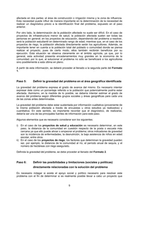 afectada en dos partes: el área de construcción o irrigación misma y la zona de influencia.
Esta necesidad puede influir de manera importante en la determinación de la necesidad de
realizar un diagnóstico previo a la identificación final del problema, expuesto en el paso
anterior.

Por otro lado, la determinación de la población afectada no suele ser difícil. En el caso de
proyectos de infraestructura menor de salud, la población afectada suelen ser todas las
personas en general; en los proyectos de educación, dependiendo del problema a resolver,
será la población estudiantil en determinado rango de edad; mientras que, en el caso de los
proyectos de riego, la población afectada directamente serán los agricultores. Además, es
importante tener en cuenta a la población total del poblado o comunidad donde se piensa
realizar el proyecto, pues de cierto modo, ellos también recibirán beneficios por su
ejecución. Esta situación se observa claramente en el ámbito agrícola, ya que, por lo
general, esta actividad presenta encadenamientos muy grandes en la economía de la
comunidad; por lo que, al solucionar el problema no sólo se beneficiará a los agricultores
sino posiblemente a esta última en pleno.

A partir de esta información, se deberá proceder al llenado a la segunda parte del Formato
1.



Paso 5:       Definir la gravedad del problema en el área geográfica identificada

La gravedad del problema expresa el grado de avance del mismo. Es necesario intentar
expresar éste como un porcentaje referido a la población que potencialmente podría estar
afectada. Asimismo, en la medida de lo posible, se debería intentar estimar el grado de
avance del problema según diferentes grupos sociales y áreas geográficas para cada una
de las zonas antes determinadas.

La gravedad del problema debe estar sustentada por información cualitativa (proveniente de
la misma población afectada a través de encuestas u otros estudios ya realizados) y
cuantitativa. En este sentido, es importante recordar que el diagnóstico, de realizarse,
debería ser una de las principales fuentes de información para este paso.

Algunos elementos que es necesario considerar son los siguientes:

i)  En el caso de los proyectos de salud y educación es necesario determinar, en este
    paso, la distancia de la comunidad en cuestión respecto de la posta o escuela más
    cercana ya que ello puede aliviar o empeorar el problema; otros indicadores de gravedad
    son la incidencia de enfermedades, la desnutrición, la baja asistencia de niños en edad
    escolar, entre otros.
ii) En el caso de los proyectos de riego, los factores que determinan la gravedad pueden
    ser, por ejemplo, la distancia de la comunidad al río, el período anual de sequía, y el
    número de hectáreas con riego asegurado.

Definida la gravedad del problema, se debe proceder al llenado del Formato 2.



Paso 6:       Definir las posibilidades y limitaciones (sociales y políticas)
              directamente relacionadas con la solución del problema

Es necesario indagar si existe el apoyo social y político necesario para resolver este
problema con el fin de determinar si es realmente posible llevar a cabo un proyecto que


                                             9
 