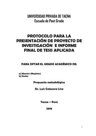 1
UNIVERSIDAD PRIVADA DE TACNA
Escuela de Post Grado
PROTOCOLO PARA LA
PRESENTACIÓN DE PROYECTO DE
INVESTIGACIÓN E INFORME
FINAL DE TESIS APLICADA
PARA OPTAR EL GRADO ACADÉMICO DE:
a) Maestro (Magister)
b) Doctor
Propuesta metodológica
Dr. Luis Catacora Lira
Tacna – Perú
2018
 