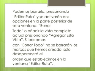 Podemos borrarlo, presionando
“Editar Ruta” y se activarán dos
opciones en la parte posterior de
esta ventana: “Borrar
Todo” o añadir la vista completa
actual presionando “Agregar Esta
Vista”. Si borramos
con “Borrar Todo” no se borrarán los
marcos que hemos creado, sólo
desaparecerá el
orden que establecimos en la
ventana “Editar Ruta”.
 