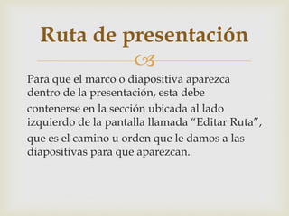 
Para que el marco o diapositiva aparezca
dentro de la presentación, esta debe
contenerse en la sección ubicada al lado
izquierdo de la pantalla llamada “Editar Ruta”,
que es el camino u orden que le damos a las
diapositivas para que aparezcan.
Ruta de presentación
 
