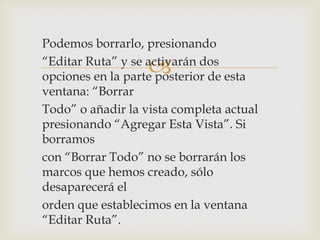 
Podemos borrarlo, presionando
“Editar Ruta” y se activarán dos
opciones en la parte posterior de esta
ventana: “Borrar
Todo” o añadir la vista completa actual
presionando “Agregar Esta Vista”. Si
borramos
con “Borrar Todo” no se borrarán los
marcos que hemos creado, sólo
desaparecerá el
orden que establecimos en la ventana
“Editar Ruta”.
 