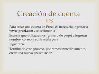 
Para crear una cuenta en Prezi, es necesario ingresar a
www.prezi.com , seleccionar la
licencia que utilizaremos (gratis o de pago) e ingresar
nombre, correo y contraseña para
registrarse.
Terminado este proceso, podremos inmediatamente,
crear una nueva presentación.
Creación de cuenta
 