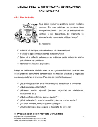 MANUAL PARA LA PRESENTACIÓN DE PROYECTOS
COMUNITARIOS
Escuela de Emprendedores
info@escueladeemprendedores.com.ve
www.escueladeemprendedores.com.ve
8
4.2.1 Plan de Acción
Para poder resolver un problema existen múltiples
caminos. En otras palabras, un problema tiene
múltiples soluciones. Cada una de ellas tendrá sus
ventajas y sus desventajas. Lo importante es
escoger la más conveniente. ¿Cómo hacerlo?
Es necesario:
Conocer las ventajas y las desventajas de cada alternativa
Conocer la opción más al alcance de la comunidad
Saber si la solución aplicada a un problema puede solucionar total o
parcialmente otro problema
Identificar los recursos disponibles
Luego, es fundamental también antes de escoger una alternativa para solución
de un problema comunitario conocer todos los factores (positivos y negativos)
que pueden influir en el proyecto. Para eso, es importante conocer:
¿Qué ventajas existen en la comunidad para dar solución al problema?
¿Qué recursos podrían faltar?
¿Quiénes pueden ayudar? (Vecinos, organizaciones ciudadanas,
instituciones, etc.)
¿Qué aportes pueden dar quienes ayudan?
¿Cuál es la relación entre la comunidad y los que pueden ayudar?
¿Si faltan recursos, cómo se pueden conseguir?
¿Cuánto tiempo se dispone para el desarrollo del proyecto?
5. Programación de un Proyecto Comunitario
 
