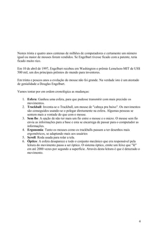 4
Nestes trinta e quatro anos centenas de milhões de computadores e certamente um número
igual ou maior de mouses foram vendidos. Se Engelbart tivesse ficado com a patente, teria
ficado muito rico.
Em 10 de abril de 1997, Engelbart recebeu em Washington o prêmio Lemelson-MIT de US$
500 mil, um dos principais prêmios do mundo para inventores.
Em trinta e poucos anos a evolução do mouse não foi grande. Na verdade isto é um atestado
de genialidade a Douglas Engelbart.
Vamos tentar por em ordem cronológica as mudanças:
1. Esfera: Ganhou uma esfera, para que pudesse transmitir com mais precisão os
movimentos.
2. Trackball: Inventa-se o Trackball, um mouse de "cabeça pra baixo". Os movimentos
são conseguidos usando-se o polegar diretamente na esfera. Algumas pessoas se
sentem mais a vontade do que com o mouse.
3. Sem fio: A opção de não ter mais um fio entre o mouse e o micro. O mouse sem fio
envia as informações para a base e esta se encarrega de passar para o computador as
informações.
4. Ergonomia: Tanto os mouses como os trackballs passam a ter desenhos mais
ergométricos, se adaptando mais aos usuários
5. Scroll: Roda usada para rolar a tela.
6. Óptico: A esfera desaparece e todo o conjunto mecânico que era responsável pela
leitura do movimento passa a ser óptico. O sistema óptico, emite um feixe que "lê"
em até 2000 vezes por segundo a superfície. Através desta leitura é que é detectado o
movimento.
 