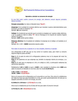 Red Nacional de Defensa de los Consumidores



                        Aprenda a calcular su consumo de energía

Es muy fácil medir nuestro consumo de energía, solo debemos conocer algunos conceptos
básicos sencillos:

Energía consumida: Se mide en Kilowatts horas “Kw/h”.

Amperaje: Es la cantidad de corriente eléctrica que necesitan nuestros electrodomésticos para
funcionar y se mide en Amperios “A”.
Ejemplo: 6A (seis amperios).

Voltaje: Es el potencial que permite que la corriente se desplace por nuestros cables eléctricos,
y por su puesto se mide en voltios “V”. Acá en Nicaragua en la mayoría de nuestros hogares
usamos 110 Voltios.
Ejemplo: 110V (ciento quince voltios).

Potencia eléctrica: Es el resultado de multiplicar el amperaje con el voltaje y el resultado es el
Watt “W”.
Ejemplo: 6A x 110V = 660W (seiscientos sesenta watts).


Para saber el consumo de un aparato en un mes completo, daremos un ejemplo:

Una refrigeradora de 8” pies que es muy común en nuestras casas, para medir su consumo
seguimos algunos pasos sencillos:

Paso 1. En la parte de atrás de la refrigeradora podemos mirar en la etiqueta del motor los
datos técnicos.
Paso 2. Ahí podremos ver que amperaje usa, también el amperaje máximo de arranque, y su
voltaje.
Paso 3. En este caso mi amperaje es 1.4A y mi voltaje es 110V, a continuación realizamos las
operaciones siguientes:

Multiplicamos 1.4A x 110V es igual a 154W y este resultado lo dividimos entre 1000 para
saber el consumo en Kilowatts en una hora, esto nos resulta 0.154 Kw/h.

1.4A x 110V = 154 Watts
161W / 1000 = 0.154 Kw/h

Este es el consumo de la refrigeradora es el consumido en una hora. Pero ahora lo multiplicamos
por todas las horas que pasa encendido en un día, que serían aproximadamente 18 horas por su
apagado automático de ahorro de energía, eso sería:

0.154Kw/h x 18 horas = 2.772 Kw/h en un día.

Ahora eso lo multiplicamos por los 30 días del mes para saber el consumo mensual.

2.772 Kw/h x 30 = 83.16 Kw/h al mes.
 