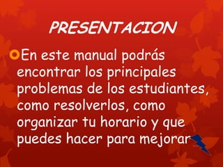PRESENTACION
En este manual podrás
encontrar los principales
problemas de los estudiantes,
como resolverlos, como
organizar tu horario y que
puedes hacer para mejorar

 