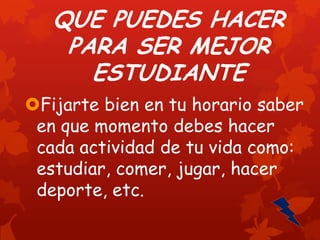 QUE PUEDES HACER
PARA SER MEJOR
ESTUDIANTE
Fijarte bien en tu horario saber
en que momento debes hacer
cada actividad de tu vida como:
estudiar, comer, jugar, hacer
deporte, etc.

 
