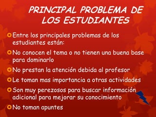 PRINCIPAL PROBLEMA DE
LOS ESTUDIANTES
Entre los principales problemas de los
estudiantes están:
No conocen el tema o no tienen una buena base
para dominarlo

No prestan la atención debida al profesor
Le toman mas importancia a otras actividades
Son muy perezosos para buscar información
adicional para mejorar su conocimiento
No toman apuntes

 