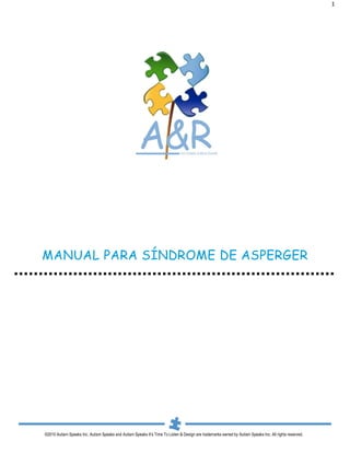 1




MANUAL PARA SÍNDROME DE ASPERGER




©2010 Autism Speaks Inc. Autism Speaks and Autism Speaks It’s Time To Listen & Design are trademarks owned by Autism Speaks Inc. All rights reserved.
 