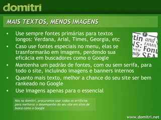 MAIS TEXTOS, MENOS IMAGENS Use sempre fontes primárias para textos  longos: Verdana, Arial, Times, Georgia, etc Caso use fontes especiais no menu, elas se  trasnformarão em imagens, perdendo sua  eficácia em buscadores como o Google Mantenha um padrão de fontes, com ou sem serifa, para todo o site, incluindo imagens e banners internos Quanto mais texto, melhor a chance do seu site ser bem rankeado no Google Use imagens apenas para o essencial Nós na domitri, procuramos usar todos os artifícios para melhorar o desempenho do seu site em sites de busca como o Google 