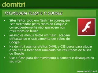 TECNOLOGIA FLASH E O GOOGLE Sites feitos todo em flash não conseguem  ser rastreados pelos robos do Google e conseqüentemente não aparecem nos  resultados de busca Mesmo os menus feitos em flash, acabam  dificultando o rastreamento dos robos do  Google.  Na domitri usamos efeitos DHML e CSS puros para ajudar o seu site a ficar bem rankeado nos resultados de busca do Google Use o flash para dar movimento a banners e destaques no seu site 