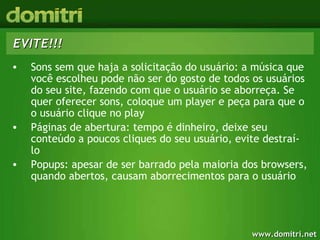 EVITE!!! Sons sem que haja a solicitação do usuário: a música que você escolheu pode não ser do gosto de todos os usuários do seu site, fazendo com que o usuário se aborreça. Se quer oferecer sons, coloque um player e peça para que o o usuário clique no play Páginas de abertura: tempo é dinheiro, deixe seu conteúdo a poucos cliques do seu usuário, evite destraí-lo Popups: apesar de ser barrado pela maioria dos browsers, quando abertos, causam aborrecimentos para o usuário 
