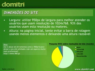 DIMENSÕES DO SITE Largura: utilize 950px de largura para melhor atender os usuários que usam resolução de 1024x768. 93% dos usuários usam esta resolução ou maiores. Altura: na página inicial, tente evitar a barra de rolagem usando menos elementos e deixando uma altura razoável Pesquisa W3C sobre resoluções de tela (mundo) Dica: Use e abuse de ferramentas como o 960grid para deixar o seu site alinhado e dar um aspecto muito mais profissional! http://www.960.gs Dados: w3schools 