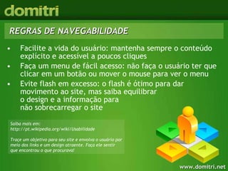 Facilite a vida do usuário: mantenha sempre o conteúdo explícito e acessível a poucos cliques Faça um menu de fácil acesso: não faça o usuário ter que clicar em um botão ou mover o mouse para ver o menu Evite flash em excesso: o flash é ótimo para dar movimento ao site, mas saiba equilibrar  o design e a informação para  não sobrecarregar o site REGRAS DE NAVEGABILIDADE Saiba mais em: http://pt.wikipedia.org/wiki/Usabilidade Traçe um objetivo para seu site e envolva o usuário por meio dos links e um design atraente. Faça ele sentir que encontrou o que procurava!  