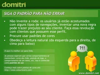 Não invente a roda: os usuários já estão acostumados com alguns tipos de navegações, inventar uma nova regra pode trazer prejuízo ao seu cliente. Faça essa revolução com clientes que possuem esse perfil. Procure usar padrões de cores Obedeça a leitura natural (da esquerda para a direita, de cima para baixo) SIGA O PADRÃO PARA NÃO ERRAR Conheça mais sobre paletas de cores em: http://www.colourlovers.com/ As pessoas esperam que certos comportamentos se mantenham: cores dos links, posição do logo, o comportamento de um menu, etc. Isso é conhecido como  padrões de uso O azul é a melhor cor para links.  