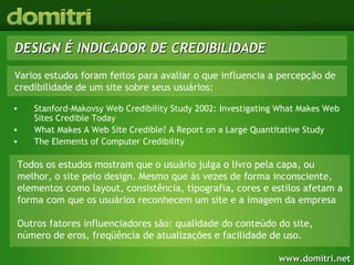 DESIGN É INDICADOR DE CREDIBILIDADE Stanford-Makovsy Web Credibility Study 2002: Investigating What Makes Web Sites Credible Today What Makes A Web Site Credible? A Report on a Large Quantitative Study The Elements of Computer Credibility  Todos os estudos mostram que o usuário julga o livro pela capa, ou melhor, o site pelo design. Mesmo que às vezes de forma inconsciente, elementos como layout, consistência, tipografia, cores e estilos afetam a forma com que os usuários reconhecem um site e a imagem da empresa  Outros fatores influenciadores são: qualidade do conteúdo do site, número de eros, freqüência de atualizações e facilidade de uso. Varios estudos foram feitos para avaliar o que influencia a percepção de credibilidade de um site sobre seus usuários: 