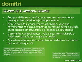 INSPIRE-SE E APRENDA SEMPRE Sempre visite os sites dos concorrentes do seu cliente para que seu trabalho seja sempre melhor Não se prenda a concorrentes da cidade, veja que ferramentas as outras empresas do mesmo setor no Brasil estão usando em seus sites e proponha ao seu cliente Caso tenha conhecimentos, veja sites internacionais e inspire-se para fazer um grande design! Considere sempre que o atual trabalho deverá ser melhor que o último que fez Mesmo que um cliente vá pagar pouco, dedique-se para que ele te recomende e você recupere o tempo gasto por meio de vários outros clientes que irão ver o seu trabalho! Visite nosso blog! Constantemente postamos grandes designs para você se inspirar 