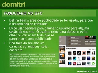 PUBLICIDADE NO SITE Defina bem a área de publicidade se for usá-la, para que o usuário não se confunda Evite usar banners para chamar o usuário para alguma seção do seu site. O usuário criou uma defesa e evita olhar ou clicar em tudo que se  parece com uma publicidade Não faça do seu site um  carnaval de imagens, seja  coerente No exemplo ao lado, os banners com descontos estão logo abaixo do menu e misturados com a publicidade do site. Mesmo sendo um banner de descontos, a chance do usuário ir para a página em questão é muito baixa, uma vez que ele pode achar que a imagem é um banner para outro site. 