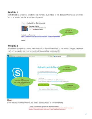 2
PASO No. 1
Usted recibirá un correo electrónico o mensaje que indica el link de la conferencia o sesión de
soporte remoto, similar al ejemplo siguiente:
Ejemplo de
Link Enviado
PASO No. 2
Al ingresar por primera vez a nuestro servicio de conferencia/soporte remoto (Skype Empresa-
rial), el navegador de internet mostrará la pantalla a continuación.
Escriba
aquí su nombre
Deje
marcado el gancho para
que instale el complemento
(plug-in)
Finalmente
click aquí para iniciar
Nota:
Si no instala el complemento, no podrá conectarse a la sesión remota.
 
