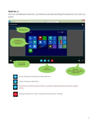 4
PASO No. 4
Una vez completado el proceso, se mostrará la pantalla del Skype Empresarial y se unirá a la
sesión.
Activar / Desactivar llamada de video (webcam)
Activar / Desactivar Micrófono
Permite que el asistente pueda mostrar su pantalla, especíﬁcamente para realizar soporte
remoto
Cancela la opción de “Audio”. Solo permite enviar/recibir mensaje.
Barra
de Acciones Acciones
para ampliar la pantalla y
Configuración
Participantes
Pantalla que
el moderador está
mostrando
Ver y enviar
comentarios
 