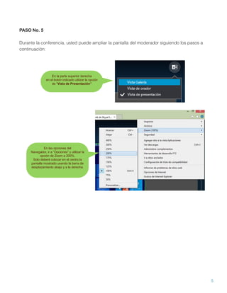 5
PASO No. 5
Durante la conferencia, usted puede ampliar la pantalla del moderador siguiendo los pasos a
continuación:
En la parte superior derecha
en el botón indicado utilizar la opción
de “Vista de Presentación”
En las opciones del
Navegador, ir a “Opciones” y utilizar la
opción de Zoom a 200%.
Solo deberá colocar en el centro la
pantalla mostrado usando la barra de
desplazamiento abajo y a la derecha.
 