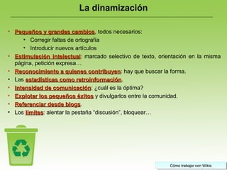 Cómo trabajar con WikisCómo trabajar con WikisCómo trabajar con WikisCómo trabajar con Wikis
• Pequeños y grandes cambiosPequeños y grandes cambios, todos necesarios:
• Corregir faltas de ortografía
• Introducir nuevos artículos
• Estimulación intelectualEstimulación intelectual: marcado selectivo de texto, orientación en la misma
página, petición expresa…
• Reconocimiento a quienes contribuyenReconocimiento a quienes contribuyen: hay que buscar la forma.
• Las estadísticas como retroinformaciónestadísticas como retroinformación.
• Intensidad de comunicaciónIntensidad de comunicación: ¿cuál es la óptima?
• Explotar los pequeños éxitosExplotar los pequeños éxitos y divulgarlos entre la comunidad.
• Referenciar desde blogsReferenciar desde blogs.
• Los límiteslímites: alentar la pestaña “discusión”, bloquear…
La dinamización
 