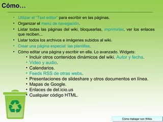 Cómo trabajar con WikisCómo trabajar con WikisCómo trabajar con WikisCómo trabajar con Wikis
• Utilizar el “Text editor” para escribir en las páginas.
• Organizar el menú de navegación.
• Listar todas las páginas del wiki, bloquearlas, imprimirlas, ver los enlaces
que reciben...
• Listar todos los archivos e imágenes subidos al wiki.
• Crear una página especial: las plantillas.
• Cómo editar una página y escribir en ella. Lo avanzado. Widgets:
• Incluir otros contenidos dinámicos del wiki. Autor y fecha.
• Video y audio.
• Calendarios.
• Feeds RSS de otras webs.
• Presentaciones de slideshare y otros documentos en línea.
• Mapas de Google.
• Enlaces de del.icio.us
• Cualquier código HTML.
Cómo…Cómo…
 