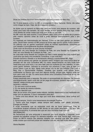 Dicas de Sucesso
Dicas da Diretora Nacional Glória Mayfield para seu sucesso na Mary Kay

Há 13 anos quando entrou na MK, a consagrada Diretora Nacional, Gloria, não sabia
como chegar ao topo. Hoje, ela dá o seguinte conselho:

As lições que eu aprendi na Mary Kay para me tornar uma pessoa de sucesso, são
lições para toda vida também. Se você desiste da sua carreira Mary Kay logo, então
você desiste de outras coisas que você quer muito na sua vida.
Na MK você não está sozinha. A sua Diretora sabe como você se sente ela já passou
pelo mesmo caminho antes de você e pode oferecer direcionamento para o seu
sucesso.
Fiz mestrado em Administração em Harvard. Entrei na MK para ganhar um dinheiro
extra. Decidi fazer carreira na MK porque se tornou algo que eu queria muito e amava.
Os prêmios que eu ganhei superaram todas as minhas expectativas, conquistei-os
com trabalho e principalmente escolhas disciplinadas.
Onde você vai encontrar as suas futuras iniciadas?
Respondo: em uma Sessão de Cuidados da Pele, em uma Sessão de Cuidados da
Pele, em uma Sessão de Cuidados da Pele... em...
Se você está numa Sessão de Cuidados da Pele e nesta sessão tem uma mulher que
você acha que seria uma excelente Consultora, o que você faz?
Primeiro termine a Sessão e no fechamento ofereça a oportunidade MK. Diga:
Beth, você já pensou em ganhar um dinheiro extra? Imagino que você nunca deve ter
pensado em ser uma Consultora MK? Eu estou desenvolvendo um time muito bom
nesta área que você mora, e eu amo falar para as mulheres do meu trabalho, ou seja,
como ganho dinheiro. Adoraria te encontrar nos próximos 3 dias, para te falar um
pouco sobre o que eu faço. Neste meio tempo vou te dar uns folhetos (The Look e
Mary Kay a Oportunidade Perfeita). Gostaria que quando você estiver lendo,
sublinhasse os tópicos que você tiver alguma dúvida, porque este negócio pode ser
bom para você, ou não. Eu seria louca sendo uma Consultora Profissional se eu não
oferecesse para você!
Esteja preparada para a resposta. Ela pode vir acompanhada de objeções. Se prepare
psicologicamente, assim você não vai ser pega de surpresa, portanto seja qual for esta
objeção, esteja pronta para responder.
Aprenda o método:
1. Eu sei como você se sente...
2. Eu me sentia da mesma maneira...
3. Mas eu descobri que...
Além de se tornar uma expert neste método, também desenvolva a sua habilidade em
tratar com as pessoas. O que é necessário para isto?
1. Tenha uma boa atitude. Isto é algo que você deve desenvolver, deve cultivar ok?
Sempre.
2. Sorria sempre, Você é uma transmissora de energia! Positiva.
3. Tenha uma boa imagem: esteja sempre bem vestida, com cabelo arrumado.
Energia pra frente!
É muito importante que na entrevista você não se torne persuasiva. Pois as
consultoras acabam entrando na MK devido ao seu poder persuasão... Ou seja, não
queira convencê-la. A conversa tem que ser uma conversa onde você dá
INFORMAÇÃO.
No fechamento de uma entrevista é essencial que você pergunte o seguinte: Você
gostaria de trabalhar comigo? Eu adoraria trabalhar com você. Nunca diga: você quer
entrar na MK?A maioria das pessoas trabalha com pessoas que elas não gostam,
então mostre que você terá prazer em trabalhar com ela. Isto fará muita diferença!

Gloria Mayfield

                                                                                   17
 