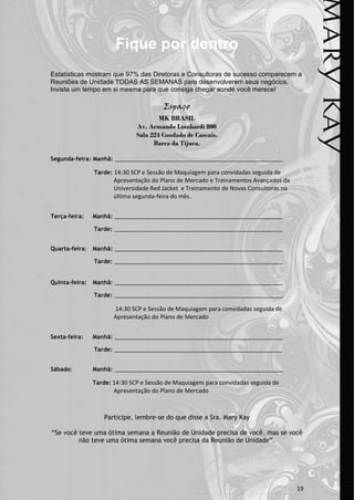 Fique por dentro
Estatísticas mostram que 97% das Diretoras e Consultoras de sucesso comparecem a
Reuniões de Unidade TODAS AS SEMANAS para desenvolverem seus negócios.
Invista um tempo em si mesma para que consiga chegar aonde você merece!

                                        Espaço
                                       MK BRASIL
                               Av. Armando Lombardi 800
                               Sala 224 Condado de Cascais.
                                     Barra da Tijuca.

Segunda-feira: Manhã: ______________________________________________________

                Tarde: 14:30 SCP e Sessão de Maquiagem para convidadas seguida de
                       Apresentação do Plano de Mercado e Treinamentos Avançados da
                       Universidade Red Jacket e Treinamento de Novas Consultoras na
                       última segunda-feira do mês.


Terça-feira:    Manhã: ______________________________________________________

                Tarde: ______________________________________________________


Quarta-feira: Manhã: ______________________________________________________

                Tarde: ______________________________________________________


Quinta-feira:   Manhã: ______________________________________________________

                Tarde: ______________________________________________________

                       14:30 SCP e Sessão de Maquiagem para convidadas seguida de
                       Apresentação do Plano de Mercado


Sexta-feira:    Manhã: ______________________________________________________

                Tarde: ______________________________________________________


Sábado:         Manhã: ______________________________________________________

                Tarde: 14:30 SCP e Sessão de Maquiagem para convidadas seguida de
                       Apresentação do Plano de Mercado



                    Participe, lembre-se do que disse a Sra. Mary Kay

“Se você teve uma ótima semana a Reunião de Unidade precisa de você, mas se você
         não teve uma ótima semana você precisa da Reunião de Unidade”.




                                                                                       19
 