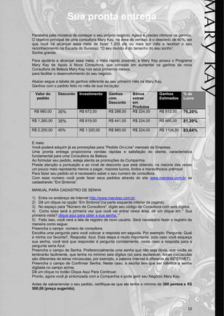 10
Sua pronta entrega
Parabéns pela iniciativa de começar o seu próprio negócio. Agora é preciso otimizar os ganhos.
O objetivo principal de uma consultora Mary Kay, na área de vendas, é o desconto de 40%, sei
que você irá alcançar essa meta de fazer 1.200 pts ou mais por mês e receber o seu
reconhecimento na Escada do Sucesso. “O seu mundo é do tamanho do seu sonho”.
Sonhe grande.
Para ajudá-la a alcançar essa meta, o mais rápido possível, a Mary Kay possui o Programa
Mary Kay de Apoio à Nova Consultora, que consiste em aumentar os ganhos da nova
Consultora de Beleza Mary Kay nos seus primeiros meses,
para facilitar o desenvolvimento do seu negócio.
Abaixo segue a tabela de ganhos referente ao seu primeiro mês na Mary Kay.
Ganhos com o pedido feito no mês de sua iniciação:
Valor do
pedido
Desconto Investimento Ganhos
com
Desconto
Bônus
extras
em
Produtos
Ganhos
Estimados
% de
Lucro
R$ 960,00 30% R$ 672,00 R$ 288,00 R$ 224,00 R$ 512,00 76,20%
R$ 1.260,00 35% R$ 819,00 R$ 441,00 R$ 224,00 R$ 665,00 81,20%
R$ 2.200,00 40% R$ 1.320,00 R$ 880,00 R$ 224,00 R$ 1104,00 83,64%
E mais:
Você poderá adquirir já as promoções para “Pedido On-Line” mensais da Empresa.
Uma pronta entrega proporciona vendas rápidas e satisfação do cliente, característica
fundamental para uma Consultora de Beleza.
Ao formular seu pedido, esteja atenta as promoções da Companhia.
Preste atenção a pontuação e ao nível de desconto que está obtendo, na maioria das vezes
um pouco mais representa menos a pagar, maiores lucros, lindos e maravilhosos prêmios!
Para fazer seu pedido só é necessário saber o seu numero de consultora.
Com esse numero você pode fazer seus pedidos através do site www.marykay.com.br se
cadastrando “Em Sintonia”.
MANUAL PARA CADASTRO DE SENHA
1) Entre no endereço de Internet http://www.marykay.com.br.
2) Dê um clique na opção “Em Sintonia”(na parte esquerda inferior da pagina).
3) No espaço para "Número de Consultora", digite seu código de Consultora com seis dígitos.
4) Como essa será a primeira vez que você vai entrar nesta área, dê um clique em " Sua
primeira visita? clique aqui para obter a sua senha.."
5) Feito isso, você verá a tela de registro de novo usuário. Será necessário fazer o registro da
maneira como segue:
Preencha o campo número de consultora.
Escolha uma pergunta para você colocar a resposta em seguida. Por exemplo: Pergunta: Qual
é minha cor favorita?, Resposta: Azul. Esta etapa é muito importante, pois caso você esqueça
sua senha, você terá que responder à pergunta corretamente, neste caso a resposta para a
pergunta seria Azul.
Preencha o campo de Senha. Preferencialmente uma senha que não seja óbvia, que vocês se
lembrarão facilmente, que tenha no mínimo seis dígitos (só para esclarecer, letras maiúsculas
são diferentes de letras minúsculas, por exemplo, a palavra Internet é diferente de INTERNET).
Preencha o campo de Confirmar Senha. Neste caso, a escrita tem que ser idêntica a senha
digitada no campo acima.
Dê um clique no botão Clique Aqui Para Continuar.
Pronto, agora você já sintonizada com a Companhia e pode gerir seu Negócio Mary Kay.
Antes de salvar/enviar o seu pedido, certifique-se que ele tenha o mínimo de 300 pontos e R$
500,00 (preço sugerido).
 