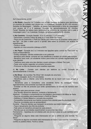 11
Maneiras de Vender
As 5 maneiras de vender
a) No Rosto - Sessões de Cuidados com a Pele- Sessões de beleza para demonstrar
os produtos de cuidado com grupos de 3 a 4 pessoas. Duração de 60 a 90 minutos.
Sessões de Maquiagem - Sessões de beleza para demonstrar a linha de maquiagem
com grupos de 4 a 6 pessoas. Duração de aproximadamente 60 minutos.
Facial- Sessões de beleza para demonstrar os produtos de cuidados com a pele e
maquiagem para 1 ou 2 pessoas. Duração de aproximadamente 60 minutos.
b) No Caminho - Duração Sessão: 10 a 15 minutos ( 1 a 3 pessoas)
- Demonstre o produto (mãos de seda ou o Time Wise nas mãos)
- Peça pra ela preencher o Perfil da Cliente para determinar os produtos certos para o
seu tipo - de pele e saber qual é a opinião dela sobre os produtos que acabou de
experimentar.
- Feche a venda
- Agende um novo encontro (ofereça a SCP)
c) No Papel - Duração de 2 a 3 minutos nas ligações após o envio do “The Look” ou
outra correspondência.
- Público desejado: clientes existenciais e em potencial
- Benefício para cliente: comprar em sua residência e receber um brinde pela compra
- Benefício para você: um excelente motivo para entrar em contato regularmente com
suas clientes:
- Telefonar para cada uma das clientes a quem entregou o folheto The Look
- Fazer uma venda e agendar um próximo encontro
- Promover os Kits de presente para ocasiões especiais.
d) Na Linha - Contato com clientes por telefone ou e-mail. Duração de
aproximadamente 3 minutos .
e) No Show - As reuniões “No Show” têm duração de uma hora
- Público desejado: de 6 a 10 convidadas
- Benefícios para a Cliente: uma forma divertida de se reunir com suas amigas e
familiares.
- Benefícios para a Consultora: uma excelente forma de conseguir futuros
agendamentos e de aumentar sua base de clientes.
- Embalar os Kits de produtos que serão apresentados na reunião de maneira bem
atrativa.
- Chegue cedo para arrumar o local.
- Sua reunião deverá ter abertura, conteúdo e fechamento.
Abertura: - Conheça e cumprimente as convidadas e demonstre o Kit Mãos de Seda.
- Peça as convidadas para preencherem o Perfil do Cliente.
- Distribua o Folheto Beleza e o encarte dos produtos.
- Compartilhe brevemente sua história (porque ficou atraída pela Oportunidade MK)
- Peça as convidadas para se apresentarem.
Durante: - Peça às clientes que marquem os produtos que estão interessados.
- Faça o lançamento dos Kits de produtos
- Fale sobre um benefício principal de cada produto.
- Permita que as convidadas experimentem os produtos nas mãos.
Fechamento: - Agradeça às convidadas pelo seu tempo e peça as suas opiniões sobre
os produtos.
- Pergunte se alguma delas está interessada em ser a anfitriã de uma reunião “No
Show”.
- Pergunte se alguma convidada está interessada em fazer o que você faz. Complete e
confira os pedidos feitos. Feche a venda.
 