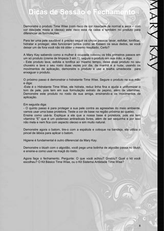 8
Dicas de Sessão e Fechamento
Demonstre o produto Time Wise (com risco de cor rosa/pele de normal a seca – com
cor lilás/pele mista a oleosa) este risco esta na caixa e também no produto para
diferenciar as formulações.
Para ter uma pele saudável é preciso seguir os cincos passos: lavar, esfoliar, tonificar,
hidratar e proteger, eles funcionam juntos como se fossem os seus dedos, se você
deixar um de fora você não irá obter o mesmo resultado, Certo?
A Mary Kay sabendo como a mulher é ocupada colocou os três primeiros passos em
um só produto (creme de limpeza 3 em 1), segure o produto em sua mão, e diga:
- Este produto lava, esfolia e tonifica ao mesmo tempo, deixe esse produto no seu
chuveiro e lave o seu rosto duas vezes por dia, de manhã e a noite, usando os
movimentos de aplicação, demonstre o produto e use a toalha umedecida para
enxaguar o produto.
O próximo passo é demonstrar o hidratante Time Wise. Segure o produto na sua mão
e diga:
-Este é o Hidratante Time Wise, ele hidrata, reduz linha fina e ajuda a uniformizar o
tom de pele, pois tem em sua formulação extrato de pepino, além de vitaminas.
Demonstre este produto no rosto da sua amiga, ensinando-a os movimentos de
aplicação.
Em seguida diga:
- O quinto passo é para proteger a sua pele contra as agressões do meio ambiente,
vamos usar uma base protetora. Teste a cor de base na região próxima ao queixo.
Ensine como usá-la. Explique a ela que a nossa base é protetora, pois ela tem
vitamina “E” que é um poderoso antiradicais livres, além de ser sequinha e por isso
não mela e nem fica com aspecto oleoso e sim muito natural.
Demonstre agora o batom, tire-o com a espátula e coloque na bandeja, ela utiliza o
pincel de lábios para aplicar o batom.
Higiene é fundamental é outro diferencial da Mary Kay.
Demonstre o blush com o algodão, você pega uma bolinha de algodão passa no blush
e ensine-a como usar na maçã do rosto.
Agora faça o fechamento. Pergunte: O que você achou? Gostou? Qual o kit você
escolheu? O Kit Básico Time Wise, ou o Kit Sistema Antiidade Time Wise?
 