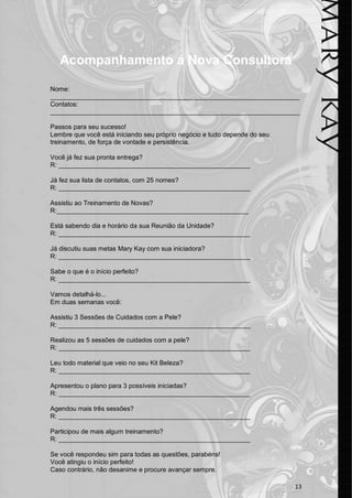 13 
Acompanhamento á Nova Consultora 
Nome: _____________________________________________________________________ 
Contatos: _____________________________________________________________________ 
Passos para seu sucesso! 
Lembre que você está iniciando seu próprio negócio e tudo depende do seu treinamento, de força de vontade e persistência. 
Você já fez sua pronta entrega? 
R: _____________________________________________________ 
Já fez sua lista de contatos, com 25 nomes? 
R: _____________________________________________________ 
Assistiu ao Treinamento de Novas? 
R:_____________________________________________________ 
Está sabendo dia e horário da sua Reunião da Unidade? 
R: _____________________________________________________ 
Já discutiu suas metas Mary Kay com sua iniciadora? 
R: _____________________________________________________ 
Sabe o que é o início perfeito? 
R: _____________________________________________________ 
Vamos detalhá-lo... 
Em duas semanas você: 
Assistiu 3 Sessões de Cuidados com a Pele? 
R: _____________________________________________________ 
Realizou as 5 sessões de cuidados com a pele? 
R: _____________________________________________________ 
Leu todo material que veio no seu Kit Beleza? 
R: _____________________________________________________ 
Apresentou o plano para 3 possíveis iniciadas? 
R: _____________________________________________________ 
Agendou mais três sessões? 
R: _____________________________________________________ 
Participou de mais algum treinamento? 
R: _____________________________________________________ 
Se você respondeu sim para todas as questões, parabéns! 
Você atingiu o início perfeito! 
Caso contrário, não desanime e procure avançar sempre.  