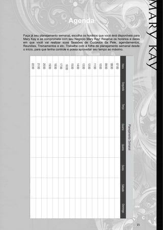 15 
Agenda 
Faça já seu planejamento semanal, escolha os horários que você terá disponíveis para Mary Kay e se comprometa com seu Negócio Mary Kay! Reserve os horários e datas em que você vai realizar suas Sessões de Cuidados da Pele, agendamentos, Reuniões, Treinamentos e etc. Trabalhe com a folha de planejamento semanal desde o início, para que tenha controle e possa aproveitar seu tempo ao máximo. 
 