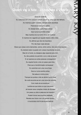 18 
Quem vai à luta - conquista a vitória 
Zona de Conforto 
Eu costumava ter uma zona de conforto aonde eu sabia que não falharia, 
As mesmas quatro paredes, sempre muito atarefada 
Parecia-se mais uma cadeia. 
Eu desejei tanto, poder fazer coisas 
Que nunca havia feito antes 
Mas mantive-me na minha Zona de Conforto 
E mantive-me vagando por aquele mesmo velho chão. 
Eu afirmei que não me importava 
Por não fazer nada demais 
Disse que coisas como diamantes, carros, entre outros, não eram importantes. 
Eu declarei estar ocupada com coisas importantes da zona 
Mas lá no fundo, eu desejava algo especial para mim. 
Eu não poderia me permitir a ver a vida se esvair 
E ver apenas as outras pessoas conseguirem! 
Eu respirei fundo e dei um passo para fora, 
Para que a transformação começasse! 
Eu caminhei com uma nova força 
Que eu nunca sentira antes, 
Dei adeus à minha zona. 
Tranquei as portas e não as abrirei nunca mais! 
Se você encontra-se em uma zona de conforto, 
Com medo de se aventurar, 
Lembre-se que todos os que venceram 
Já tiveram seus corações cheios de dúvidas. 
Um passo ou dois e palavras de incentivo 
Podem tornar seus sonhos realidade, 
Receba seu futuro com um grande sorriso, 
O SUCESSO ESTÁ EM SUAS MÃOS! 
 