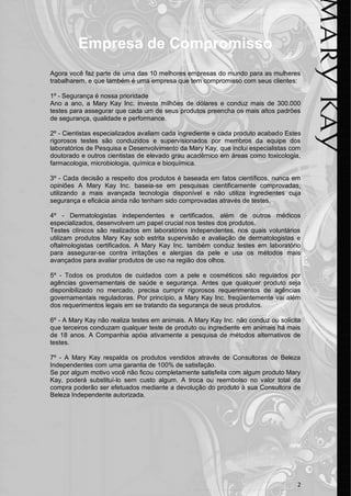 2 
Empresa de Compromisso 
Agora você faz parte de uma das 10 melhores empresas do mundo para as mulheres trabalharem, e que também é uma empresa que tem compromisso com seus clientes: 
1º - Segurança é nossa prioridade 
Ano a ano, a Mary Kay Inc. investe milhões de dólares e conduz mais de 300.000 testes para assegurar que cada um de seus produtos preencha os mais altos padrões de segurança, qualidade e performance. 
2º - Cientistas especializados avaliam cada ingrediente e cada produto acabado Estes rigorosos testes são conduzidos e supervisionados por membros da equipe dos laboratórios de Pesquisa e Desenvolvimento da Mary Kay, que inclui especialistas com doutorado e outros cientistas de elevado grau acadêmico em áreas como toxicologia, farmacologia, microbiologia, química e bioquímica. 
3º - Cada decisão a respeito dos produtos é baseada em fatos científicos, nunca em opiniões A Mary Kay Inc. baseia-se em pesquisas cientificamente comprovadas, utilizando a mais avançada tecnologia disponível e não utiliza ingredientes cuja segurança e eficácia ainda não tenham sido comprovadas através de testes. 
4º - Dermatologistas independentes e certificados, além de outros médicos especializados, desenvolvem um papel crucial nos testes dos produtos. 
Testes clínicos são realizados em laboratórios independentes, nos quais voluntários utilizam produtos Mary Kay sob estrita supervisão e avaliação de dermatologistas e oftalmologistas certificados. A Mary Kay Inc. também conduz testes em laboratório para assegurar-se contra irritações e alergias da pele e usa os métodos mais avançados para avaliar produtos de uso na região dos olhos. 
5º - Todos os produtos de cuidados com a pele e cosméticos são regulados por agências governamentais de saúde e segurança. Antes que qualquer produto seja disponibilizado no mercado, precisa cumprir rigorosos requerimentos de agências governamentais reguladoras. Por princípio, a Mary Kay Inc. freqüentemente vai além dos requerimentos legais em se tratando da segurança de seus produtos. 
6º - A Mary Kay não realiza testes em animais. A Mary Kay Inc. não conduz ou solicita que terceiros conduzam qualquer teste de produto ou ingrediente em animais há mais de 18 anos. A Companhia apóia ativamente a pesquisa de métodos alternativos de testes. 
7º - A Mary Kay respalda os produtos vendidos através de Consultoras de Beleza Independentes com uma garantia de 100% de satisfação. 
Se por algum motivo você não ficou completamente satisfeita com algum produto Mary Kay, poderá substituí-lo sem custo algum. A troca ou reembolso no valor total da compra poderão ser efetuados mediante a devolução do produto à sua Consultora de Beleza Independente autorizada. 
 