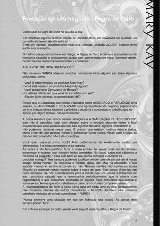 4 
Proteção do seu negócio - Regra de Ouro 
Como usar a Regra de Ouro no seu dia-a-dia. 
Em hipótese alguma a nova cliente ou iniciada deve ser envolvida na questão, as consultoras devem decidir entre si. 
Entre em contato imediatamente com sua Diretora. JAMAIS ACUSE! Sempre tente esclarecer o assunto. 
O melhor que podemos fazer em relação à Regra de Ouro é não nos aproveitarmos de nenhuma situação e procurarmos ajudar sem querer nada em troca. Somente assim, construiremos relacionamentos fortes e confiáveis. 
A SUA ATITUDE DIRÁ QUEM VOCÊ É. 
Não devemos NUNCA oferecer produtos nem tentar iniciar alguém sem fazer algumas perguntas, como: 
- Você já experimentou os produtos Mary Kay? 
- Você está usando os produtos Mary Kay agora? 
- Você possui uma Consultora de Beleza? 
- Qual foi a última vez que você teve contato com ela? 
- Alguém já te ofereceu a oportunidade MK? 
Desde que a Consultora que iniciou o trabalho tenha AGENDADO e REALIZADO uma sessão, ou AGENDADO E REALIZADO uma apresentação do negócio, sejamos nós de livre e espontânea iniciativa a primeira a ajudá-la a concretizar o trabalho que na 
época, por algum motivo, não foi concluído. 
A única ressalva que temos nessas situações é a “MARCAÇÃO DE TERRITÓRIO”, isso não é permitido, falar com alguém sobre o negócio algumas vezes e ficar esperando que essa pessoa apareça não significa trabalho, significa comodismo e 
não podemos reclamar nesse caso. É preciso que existam motivos reais e justos, como o fato de uma pessoa marcar e desmarcar várias vezes, nesse caso a culpa de não ter feito o trabalho não é da consultora. 
Você quer pessoas como você? Nós costumamos ter exatamente aquilo que oferecemos, é a lei da semeadura e da colheita. 
Às vezes é tão fácil justificar fazer a coisa errada. Às vezes pode ser tão simples escorregar e esperar que ninguém tenha percebido. No fundo, todas nós sabemos a resposta da pergunta: “ Está tudo bem se sua cliente começar a comprar os 
produtos comigo?” Nós sempre podemos justificar vender para ela porque ela é nossa amiga, nossa vizinha, ou freqüenta a mesma igreja, etc. Mas na realidade, o que importa mesmo é: se isto é correto ou não. Nossas clientes não conhecem nossa filosofia de construir nosso negócio sobre a regra de ouro. Elas nunca viram isto em outra empresa. Se nós explicássemos para a cliente que nós jamais a tiraríamos de sua consultora (aquela que a acompanha periodicamente, que a atende com regularidade) e que ficaríamos arrasadas se alguma nova consultora aparecesse e tomasse as clientes que nós trabalhamos para construir, elas compreenderiam. 
A responsabilidade de fazer a coisa certa está em cada uma de nós. Simplesmente não tomamos clientes de outras consultoras – NUNCA. Também não tomamos possíveis iniciadas de outras consultoras – NUNCA. 
“Nunca promova uma situação em que um triângulo seja criado. As pontas dele sempre podem ferir”. 
“Se coloque no lugar do outro, assim você seguirá sem dúvidas, a Regra de Ouro”. 
 