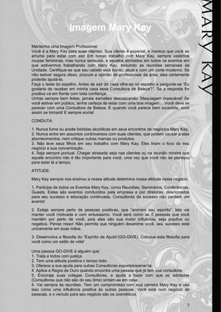 5 
Imagem Mary Kay 
Mantenha uma Imagem Profissional. 
Você é a Mary Kay para suas clientes. Sua cliente é especial, e merece que você se arrume para estar com ela! Em nosso trabalho com Mary Kay, sempre vestimos roupas femininas, mas nunca sensuais, e sapatos alinhados em todos os eventos em que estivermos trabalhando com Mary Kay, incluindo as reuniões semanais da Unidade. Certifique-se que seu cabelo está bonito, atual e com um corte moderno. Se não estiver segura disso, procure a opinião de profissionais da área, eles certamente poderão ajudá-la. 
Faça o teste do espelho. Antes de sair de casa olhe-se no espelho e pergunte-se “Eu gostaria de receber em minha casa essa Consultora de Beleza?”. Se a resposta for positiva vá em frente com toda confiança. 
Unhas sempre bem feitas, jamais esmaltes descascando. Maquiagem impecável! Se você estiver em público, tenha certeza de estar com uma boa imagem… Você deve se parecer com uma Consultora de Beleza. E quando você parece bem sucedida, você assim se tornará! E sempre sorria! 
CONDUTA: 
1. Nunca fume ou aceite bebidas alcoólicas em seus encontros de negócios Mary Kay. 
2. Nunca entre em assuntos controversos com suas clientes, que podem causar a elas aborrecimentos, nem critique outras marcas ou produtos. 
3. Não leve seus filhos em seu trabalho com Mary Kay. Eles tiram o foco do seu negócio e sua concentração. 
4. Seja sempre pontual. Chegar atrasada seja nas clientes ou na reunião mostra que aquele encontro não é tão importante para você, uma vez que você não se planejou para estar lá a tempo. 
ATITUDE: 
Mary Kay sempre nos ensinou a nossa atitude determina nossa altitude neste negócio. 
1. Participe de todos os Eventos Mary Kay, como Reuniões, Seminários, Conferências, Guests. Estes são eventos conduzidos pela empresa e por diretoras, direcionados para seu sucesso e educação continuada. Consultoras de sucesso não perdem um evento! 
2. Esteja sempre perto de pessoas positivas, que “animam seu espírito”. Isto vai manter você motivada e com entusiasmo. Você será como as 5 pessoas que você mantém por perto de você, pois elas são sua maior influência, seja positiva ou negativa. Pense nisso! Não permita que ninguém desanime você, seu sucesso está unicamente em suas mãos. 
3. Desenvolva a filosofia do “Espírito de Ajuda”(GO-GIVE). Coloque esta filosofia para você como um estilo de vida! 
Uma pessoa GO-GIVE é alguém que: 
1. Trata a todos com justiça. 
2. Tem uma atitude positiva o tempo todo. 
3. Oferece a sua ajuda para outras Consultoras espontaneamente. 
4. Aplica a Regra de Ouro quando encontra uma pessoa que já tem sua consultora. 
5. Encoraja suas colegas Consultoras, e ajuda a fazer com que as adotadas (Consultoras que não são do seu time) sintam-se em casa. 
4. Vai sempre às reuniões. Tem um compromisso com sua carreira Mary Kay e usa isso como uma influência positiva às outras pessoas. Você está num negócio de pessoas, e o veículo para seu negócio são os cosméticos.  