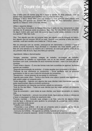 7 
Dicas de Agendamento 
Use a folha para 30 nomes (pag.16) e pegue a opinião de trinta pessoas, você se sentirá mais capacitada para trabalhar com os produtos Mary Kay. 
Entregue a Xerox dessa folha para sua Diretora e você ganhará como prêmio uma Money Bag para guardar seu dinheiro MK e o broche IP. Para demonstrar, comece ligando ou visitando estas possíveis clientes. 
Utilize o seguinte diálogo: 
“Sou uma Nova Consultora de Beleza Mary Kay e parte do meu treinamento é obter opiniões de 30 pessoas sobre os produtos Mary Kay, EU VALORIZO SUA OPINIÃO, há algum motivo pelo qual você não poderia experimentar esses produtos e me dar sua opinião?” Não fale muito. 
Obs.: Tem alguém que não vai comprar nada, tem alguém que irá comprar um batom, tem alguém que irá comprar 300,00 ou mais. Quando você terminar a folha das trinta carinhas, você terá vendido uma média de 1.700,00 reais. 
Não se preocupe com as vendas, preocupe-se em demonstrar o produto e fazer a cliente se sentir importante. Faça atividade e o resultado virá. Esse desafio pode ser feito em uma semana ou no máximo em 2 semanas, se você quer ganhar 2.500,00 no seu primeiro mês de lucro, faça uma folha por semana. 
Agendando: Idéias e Aproximações 
*Amigas, parentes, vizinhas, colegas de trabalho, ex-colegas de trabalho, companheiras do trabalho ou organização, sua ou do seu marido, pessoas que se formaram com você, conhecidas de seus momentos de lazer – este é um bom jeito de 
começar. 
*Fotos Antes e depois – É uma das formas mais bem sucedidas de agendar. Mulheres adoram ser modelos. 
*Segunda demonstração de produtos – A todas aquelas que comprarem o kit básico. 
*Pessoas da sua vizinhança ou condomínio – Envie panfletos com os anúncios autorizados no site ou use a carta de introdução da companhia. 
*Recepcione – novas pessoas da sua igreja ou vizinhança. 
*Agende para poder olhar – Tenha a sua frente uma caixa e quando elas agendarem, elas podem pegar um presente extra. 
*Aulas elegantes – Agende com alguma das suas clientes mais importantes para que estas experimentem alguns produtos exclusivos. 
*Seja persistente com pessoas que tenham adiado ou cancelado. 
*Aula de Dia das Mães – Todas as suas clientes que são mães ganham um presente especial seu. 
*Aula de aniversário – para todas as suas clientes, que fazem aniversário no mesmo mês. 
*Festas de Casamento – procure nos jornais locais, ligue para as noivas e ofereça-se a fazer a maquiagem na festa de casamento dela. 
*Futuras mamães – Consulte suas amigas e ao ficar sabendo de alguma futura mamãe ligue e ofereça-se para ajudá-la na prevenção de problemas, como estrias, que a gravidez pode causar 
*Trabalhe com Anfitriãs: 
- Presenteie a sua anfitriã – dê a ela um presente extra e especial, se no dia da demonstração ela já tiver mais 3 amigas presentes. 
- Concurso de Anfitriãs – Re-agende as anfitriãs, fazendo um concurso. 
-*Ofereça um presente especial – tendo 6 mulheres na aula de cuidados com a pele. 
 