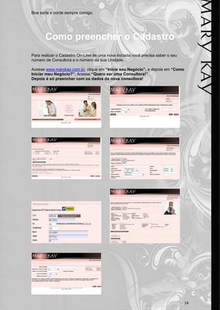 Boa sorte e conte sempre comigo.




       Como preencher o Cadastro
Para realizar o Cadastro On-Line de uma nova iniciada você precisa saber o seu
número de Consultora e o número da sua Unidade.

Acesse www.marykay.com.br, clique em “Inicie seu Negócio”, e depois em “Como
Iniciar meu Negócio?”. Acesse “Quero ser uma Consultora!”
Depois é só preencher com os dados da nova consultora!




                                                                                 14
 