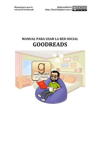 Manual	para	usar	la	 @QqCastilloLCL	
red	social	Goodreads	 http://lticyl.blogspot.com.es	 	
	
	
	
	
	
	
	
	
	
	
	
MANUAL	PARA	USAR	LA	RED	SOCIAL	
GOODREADS	
	
	
	
	
	
	
	
	
	
	
	
 