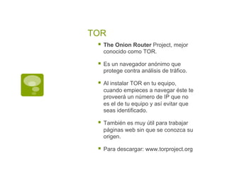 TOR
§  The Onion Router Project, mejor
conocido como TOR.
§  Es un navegador anónimo que
protege contra análisis de tráfico.
§  Al instalar TOR en tu equipo,
cuando empieces a navegar éste te
proveerá un número de IP que no
es el de tu equipo y así evitar que
seas identificado.
§  También es muy útil para trabajar
páginas web sin que se conozca su
origen.
§  Para descargar: www.torproject.org
 